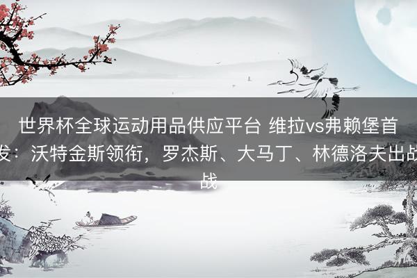 世界杯全球运动用品供应平台 维拉vs弗赖堡首发：沃特金斯领衔，罗杰斯、大马丁、林德洛夫出战