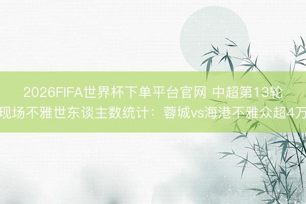 2026FIFA世界杯下单平台官网 中超第13轮现场不雅世东谈主数统计：蓉城vs海港不雅众超4万