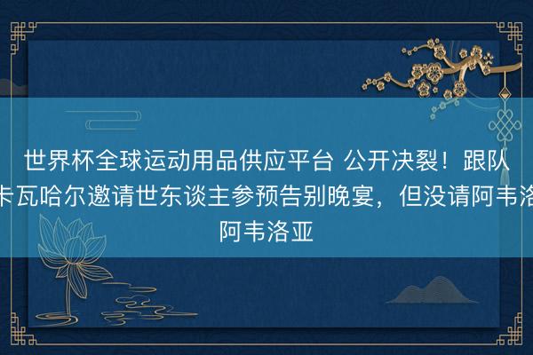 世界杯全球运动用品供应平台 公开决裂！跟队：卡瓦哈尔邀请世东谈主参预告别晚宴，但没请阿韦洛亚
