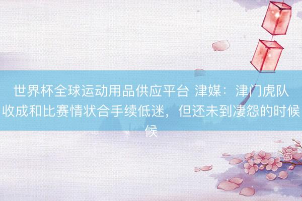 世界杯全球运动用品供应平台 津媒:津门虎队收成和比赛情状合手续低迷,但还未到凄怨的时候