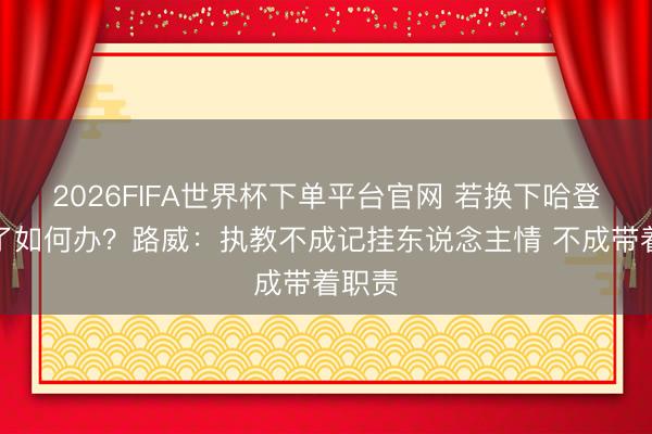 2026FIFA世界杯下单平台官网 若换下哈登也输了如何办?路威:执教不成记挂东说念主情 不成带着职责
