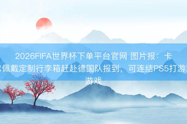2026FIFA世界杯下单平台官网 图片报：卡尔佩戴定制行李箱赶赴德国队报到，可连结PS5打游戏
