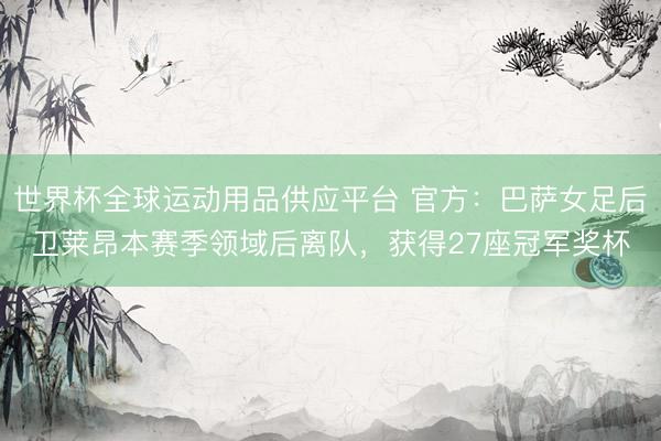 世界杯全球运动用品供应平台 官方:巴萨女足后卫莱昂本赛季领域后离队,获得27座冠军奖杯