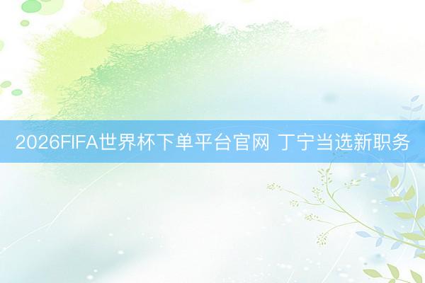 2026FIFA世界杯下单平台官网 丁宁当选新职务