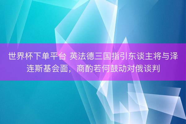 世界杯下单平台 英法德三国指引东谈主将与泽连斯基会面,商酌若何鼓动对俄谈判
