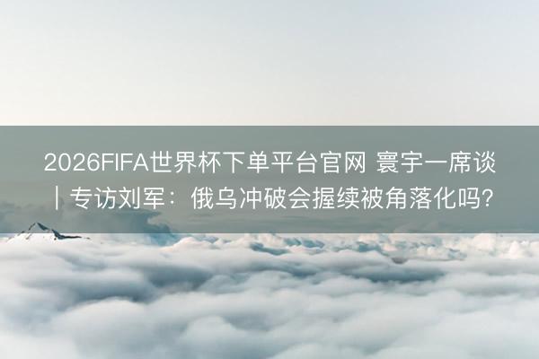 2026FIFA世界杯下单平台官网 寰宇一席谈｜专访刘军：俄乌冲破会握续被角落化吗？
