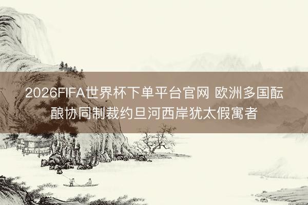 2026FIFA世界杯下单平台官网 欧洲多国酝酿协同制裁约旦河西岸犹太假寓者
