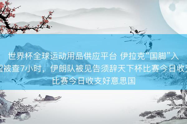 世界杯全球运动用品供应平台 伊拉克“国脚”入境好意思国被查7小时,伊朗队被见告须辞天下杯比赛今日收支好意思国