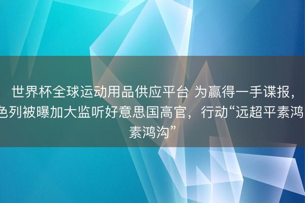 世界杯全球运动用品供应平台 为赢得一手谍报，以色列被曝加大监听好意思国高官，行动“远超平素鸿沟”