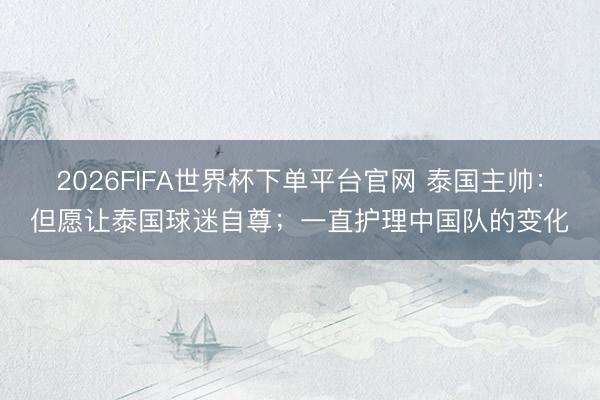 2026FIFA世界杯下单平台官网 泰国主帅：但愿让泰国球迷自尊；一直护理中国队的变化