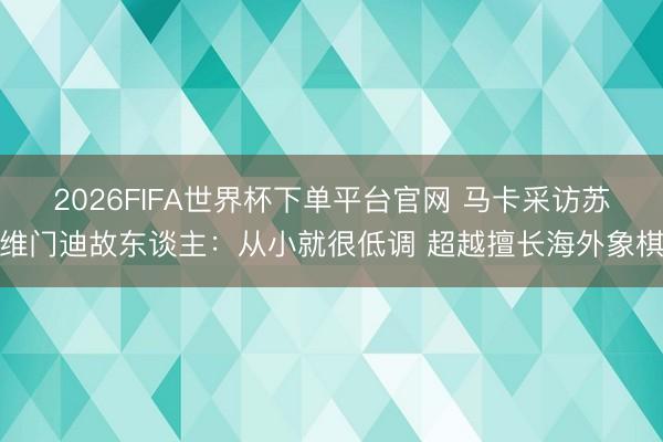 2026FIFA世界杯下单平台官网 马卡采访苏维门迪故东谈主：从小就很低调 超越擅长海外象棋