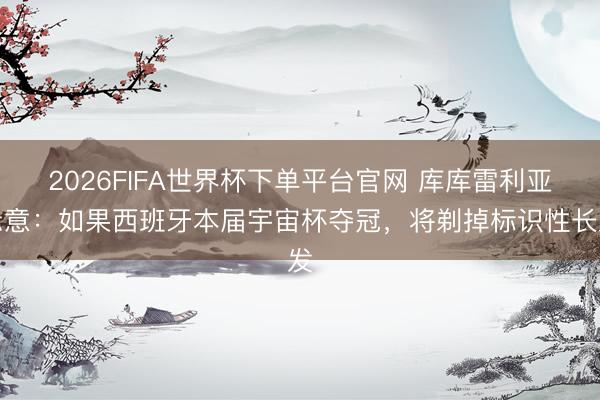 2026FIFA世界杯下单平台官网 库库雷利亚示意：如果西班牙本届宇宙杯夺冠，将剃掉标识性长发