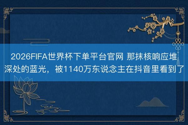 2026FIFA世界杯下单平台官网 那抹核响应堆深处的蓝光,被1140万东说念主在抖音里看到了