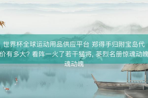 世界杯全球运动用品供应平台 郑得手归附宝岛代价有多大? 看阵一火了若干猛将, 英烈名册惊魂动魄