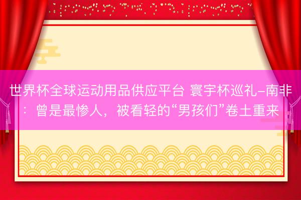 世界杯全球运动用品供应平台 寰宇杯巡礼-南非：曾是最惨人，被看轻的“男孩们”卷土重来