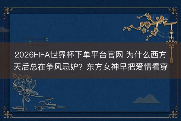 2026FIFA世界杯下单平台官网 为什么西方天后总在争风忌妒?东方女神早把爱情看穿