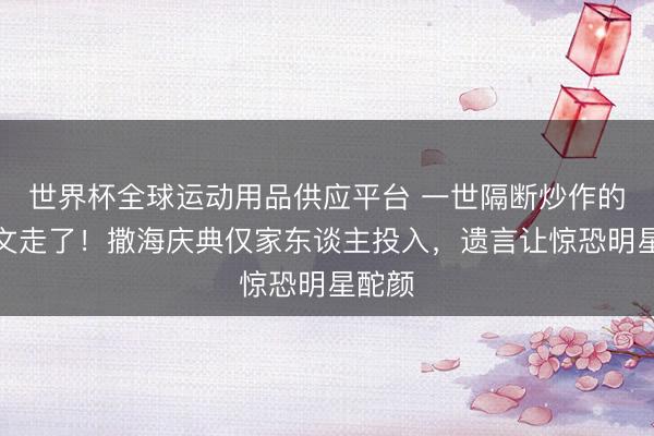 世界杯全球运动用品供应平台 一世隔断炒作的王志文走了！撒海庆典仅家东谈主投入，遗言让惊恐明星酡颜
