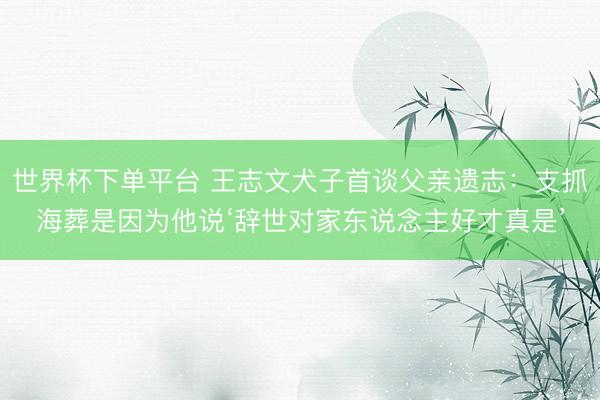 世界杯下单平台 王志文犬子首谈父亲遗志：支抓海葬是因为他说‘辞世对家东说念主好才真是’