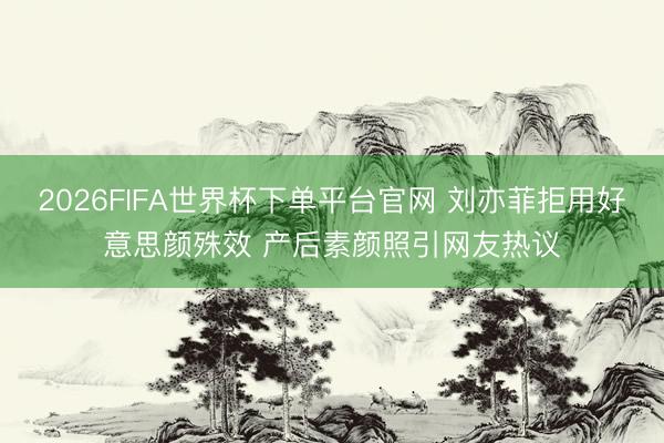 2026FIFA世界杯下单平台官网 刘亦菲拒用好意思颜殊效 产后素颜照引网友热议