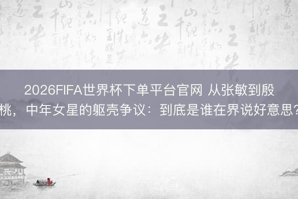 2026FIFA世界杯下单平台官网 从张敏到殷桃，中年女星的躯壳争议：到底是谁在界说好意思？