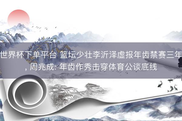 世界杯下单平台 篮坛少壮李沂泽虚报年齿禁赛三年， 周兆成: 年齿作秀击穿体育公谈底线