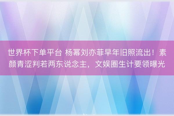 世界杯下单平台 杨幂刘亦菲早年旧照流出!素颜青涩判若两东说念主,文娱圈生计要领曝光
