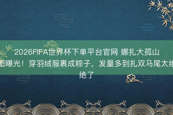 2026FIFA世界杯下单平台官网 娜扎大孤山生图曝光！穿羽绒服裹成粽子，发量多到扎双马尾太绝了