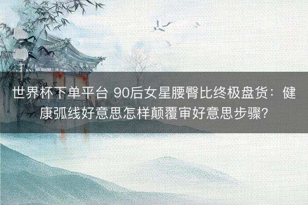 世界杯下单平台 90后女星腰臀比终极盘货：健康弧线好意思怎样颠覆审好意思步骤？