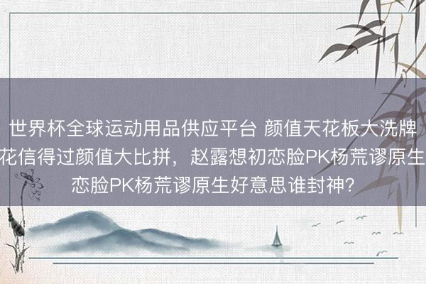 世界杯全球运动用品供应平台 颜值天花板大洗牌!95后00后小花信得过颜值大比拼,赵露想初恋脸PK杨荒谬原生好意思谁封神?
