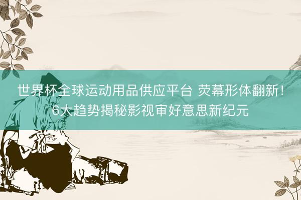 世界杯全球运动用品供应平台 荧幕形体翻新！6大趋势揭秘影视审好意思新纪元