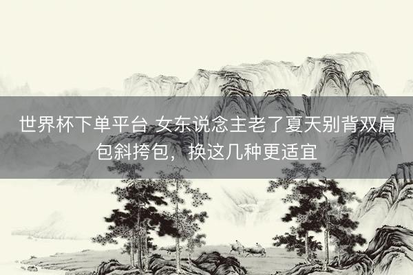世界杯下单平台 女东说念主老了夏天别背双肩包斜挎包，换这几种更适宜
