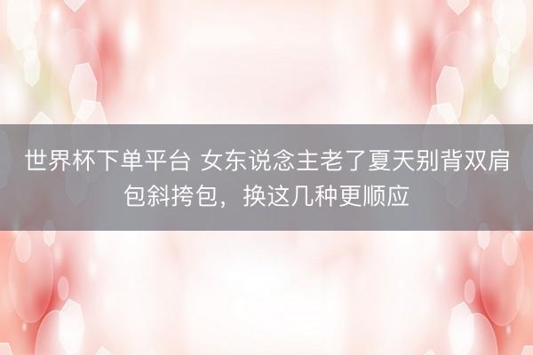 世界杯下单平台 女东说念主老了夏天别背双肩包斜挎包，换这几种更顺应