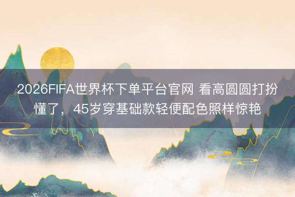 2026FIFA世界杯下单平台官网 看高圆圆打扮懂了,45岁穿基础款轻便配色照样惊艳
