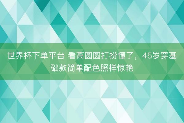 世界杯下单平台 看高圆圆打扮懂了，45岁穿基础款简单配色照样惊艳