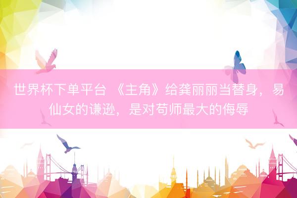世界杯下单平台 《主角》给龚丽丽当替身，易仙女的谦逊，是对苟师最大的侮辱