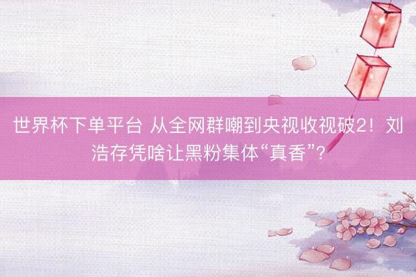 世界杯下单平台 从全网群嘲到央视收视破2！刘浩存凭啥让黑粉集体“真香”？