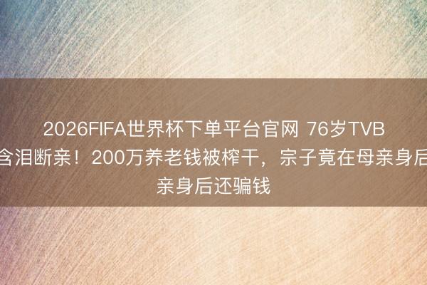 2026FIFA世界杯下单平台官网 76岁TVB老戏骨含泪断亲!200万养老钱被榨干,宗子竟在母亲身后还骗钱