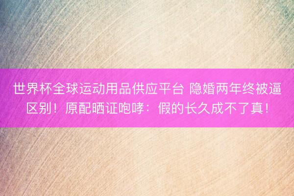 世界杯全球运动用品供应平台 隐婚两年终被逼区别！原配晒证咆哮：假的长久成不了真！