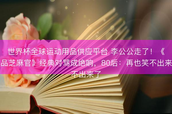 世界杯全球运动用品供应平台 李公公走了！《九品芝麻官》经典对骂成绝响，80后：再也笑不出来了