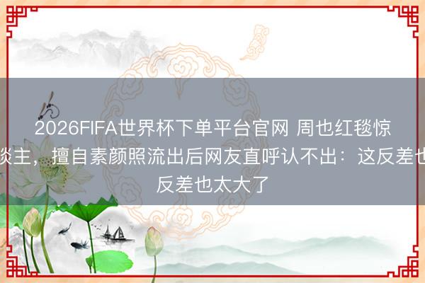 2026FIFA世界杯下单平台官网 周也红毯惊艳世东谈主,擅自素颜照流出后网友直呼认不出:这反差也太大了