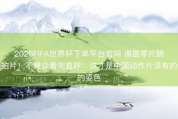 2026FIFA世界杯下单平台官网 谢苗零片酬搏命拍片！不雅众看完直呼：这才是中国动作片该有的姿色