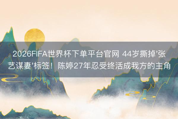 2026FIFA世界杯下单平台官网 44岁撕掉'张艺谋妻'标签！陈婷27年忍受终活成我方的主角