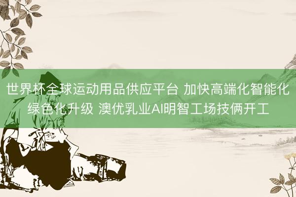 世界杯全球运动用品供应平台 加快高端化智能化绿色化升级 澳优乳业AI明智工场技俩开工