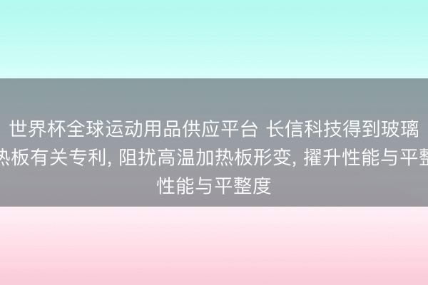 世界杯全球运动用品供应平台 长信科技得到玻璃加热板有关专利, 阻扰高温加热板形变, 擢升性能与平整度