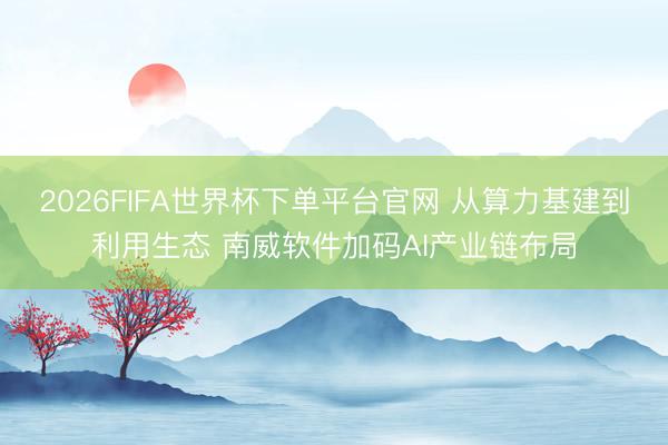 2026FIFA世界杯下单平台官网 从算力基建到利用生态 南威软件加码AI产业链布局