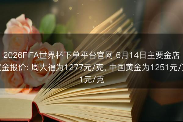 2026FIFA世界杯下单平台官网 6月14日主要金店黄金报价: 周大福为1277元/克， 中国黄金为1251元/克