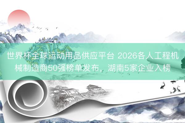 世界杯全球运动用品供应平台 2026各人工程机械制造商50强榜单发布,湖南5家企业入榜