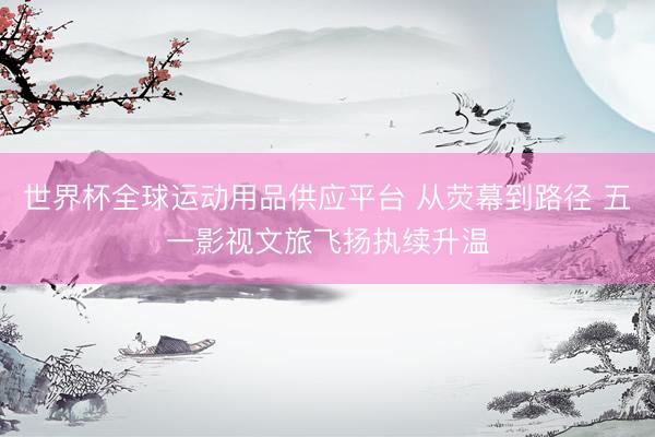 世界杯全球运动用品供应平台 从荧幕到路径 五一影视文旅飞扬执续升温