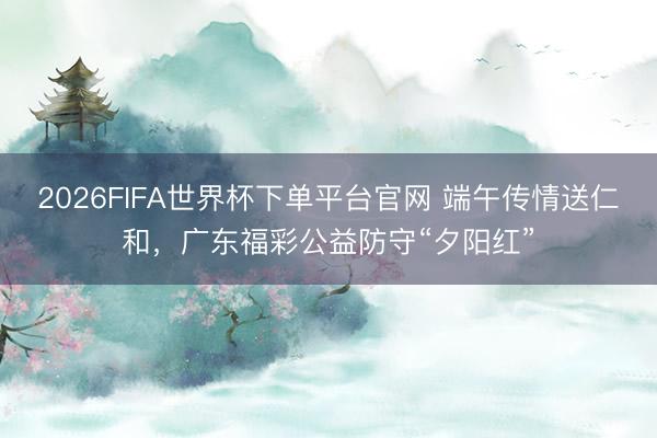 2026FIFA世界杯下单平台官网 端午传情送仁和，广东福彩公益防守“夕阳红”
