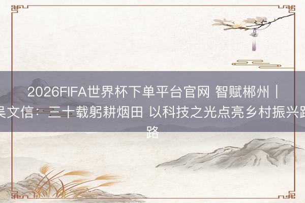 2026FIFA世界杯下单平台官网 智赋郴州｜吴文信：三十载躬耕烟田 以科技之光点亮乡村振兴路